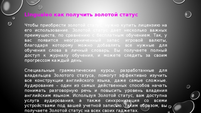 Lingualeo как получить золотой статус Чтобы приобрести золотой статус, нужно купить лицензию на его использование. Золотой статус дает несколько важных преимуществ, по сравнению с бесплатным обучением. Так, у вас появится неограниченный запас игровой валюты, благодаря которому можно добавлять все нужные для обучения слова в личный словарь. Вы получаете полный доступ к журналу обучения, и можете следить за своим прогрессом каждый день. Специальные грамматические курсы, разработанные для владельцев Золотого статуса, помогут эффективно изучить все конструкции английского языка, даже самые сложные. Аудирование – один из самых действенных способов начать понимать разговорную речь и повысить уровень владения английским языком. Используя Золотой статус, вам доступна услуга аудирования, а также синхронизация со всеми устройствами под вашей учетной записью. Таким образом, вы получаете Золотой статус на всех своих гаджетах. 