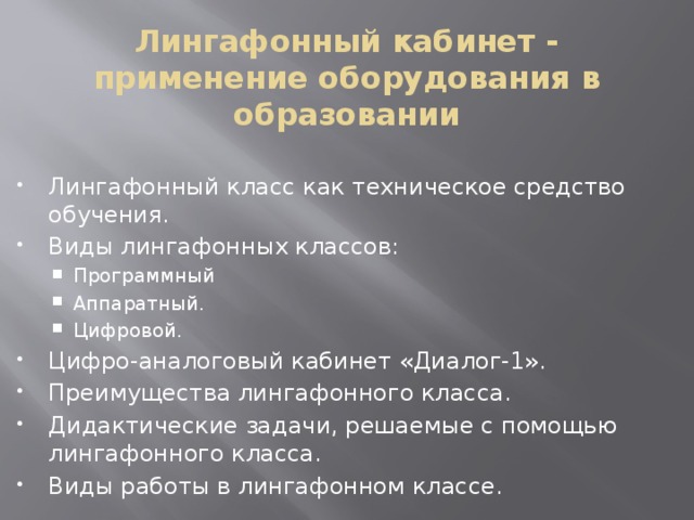 Лингафонный кабинет - применение оборудования в образовании   Лингафонный класс как техническое средство обучения. Виды лингафонных классов: Программный Аппаратный. Цифровой. Программный Аппаратный. Цифровой. Цифро-аналоговый кабинет «Диалог-1». Преимущества лингафонного класса. Дидактические задачи, решаемые с помощью лингафонного класса. Виды работы в лингафонном классе. 