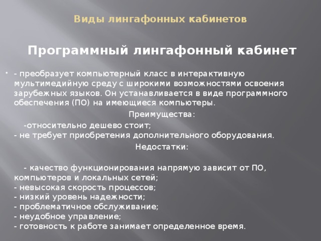 Виды лингафонных кабинетов   Программный лингафонный кабинет   - преобразует компьютерный класс в интерактивную мультимедийную среду с широкими возможностями освоения зарубежных языков. Он устанавливается в виде программного обеспечения (ПО) на имеющиеся компьютеры. Преимущества:  -относительно дешево стоит;  - не требует приобретения дополнительного оборудования. Недостатки:    - качество функционирования напрямую зависит от ПО, компьютеров и локальных сетей;  - невысокая скорость процессов;  - низкий уровень надежности;  - проблематичное обслуживание;  - неудобное управление;  - готовность к работе занимает определенное время. 