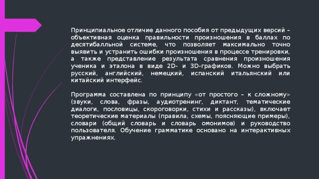 Принципиальное отличие данного пособия от предыдущих версий – объективная оценка правильности произношения в баллах по десятибалльной системе, что позволяет максимально точно выявить и устранить ошибки произношения в процессе тренировки, а также представление результата сравнения произношения ученика и эталона в виде 2D- и 3D-графиков. Можно выбрать русский, английский, немецкий, испанский итальянский или китайский интерфейс. Программа составлена по принципу «от простого – к сложному» (звуки, слова, фразы, аудиотренинг, диктант, тематические диалоги, пословицы, скороговорки, стихи и рассказы), включает теоретические материалы (правила, схемы, поясняющие примеры), словари (общий словарь и словарь омонимов) и руководство пользователя. Обучение грамматике основано на интерактивных упражнениях. 