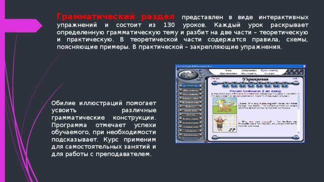 Грамматический раздел представлен в виде интерактивных упражнений и состоит из 130 уроков. Каждый урок раскрывает определенную грамматическую тему и разбит на две части – теоретическую и практическую. В теоретической части содержатся правила, схемы, поясняющие примеры. В практической – закрепляющие упражнения. Обилие иллюстраций помогает усвоить различные грамматические конструкции. Программа отмечает успехи обучаемого, при необходимости подсказывает. Курс применим для самостоятельных занятий и для работы с преподавателем . 