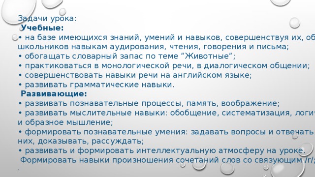 Задачи урока:  Учебные: • на базе имеющихся знаний, умений и навыков, совершенствуя их, обучать школьников навыкам аудирования, чтения, говорения и письма; • обогащать словарный запас по теме “Животные”; • практиковаться в монологической речи, в диалогическом общении; • совершенствовать навыки речи на английском языке; • развивать грамматические навыки.  Развивающие: • развивать познавательные процессы, память, воображение; • развивать мыслительные навыки: обобщение, систематизация, логическое и образное мышление; • формировать познавательные умения: задавать вопросы и отвечать на них, доказывать, рассуждать; • развивать и формировать интеллектуальную атмосферу на уроке.  Формировать навыки произношения сочетаний слов со связующим /r/; . 