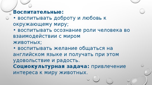 Воспитательные: • воспитывать доброту и любовь к окружающему миру; • воспитывать осознание роли человека во взаимодействии с миром животных; • воспитывать желание общаться на английском языке и получать при этом удовольствие и радость. Социокультурная задача: привлечение интереса к миру животных. 