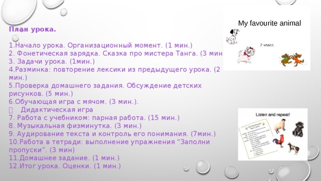 План урока.  1.Начало урока. Организационный момент. (1 мин.) 2. Фонетическая зарядка. Сказка про мистера Танга. (3 мин.) 3. Задачи урока. (1мин.) 4.Разминка: повторение лексики из предыдущего урока. (2 мин.) 5.Проверка домашнего задания. Обсуждение детских рисунков. (5 мин.) 6.Обучающая игра с мячом. (3 мин.).   Дидактическая игра 7. Работа с учебником: парная работа. (15 мин.) 8. Музыкальная физминутка. (3 мин.) 9. Аудирование текста и контроль его понимания. (7мин.) 10.Работа в тетради: выполнение упражнения “Заполни пропуски”. (3 мин) 11.Домашнее задание. (1 мин.) 12.Итог урока. Оценки. (1 мин.) 