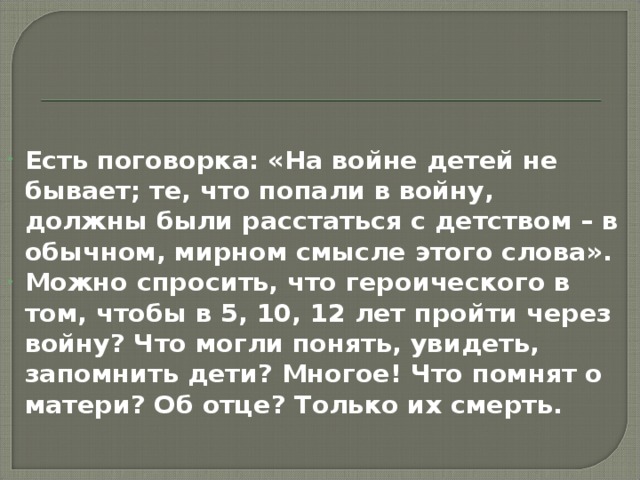 Есть поговорка: «На войне детей не бывает; те, что попали в войну, должны были расстаться с детством – в обычном, мирном смысле этого слова». Можно спросить, что героического в том, чтобы в 5, 10, 12 лет пройти через войну? Что могли понять, увидеть, запомнить дети? Многое! Что помнят о матери? Об отце? Только их смерть.  