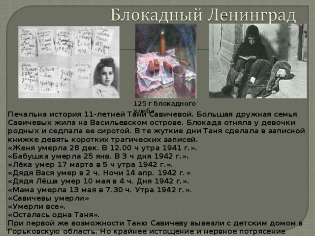 125 г блокадного хлеба Печальна история 11-летней Тани Савичевой. Большая дружная семья Савичевых жила на Васильевском острове. Блокада отняла у девочки родных и седлала ее сиротой. В те жуткие дни Таня сделала в записной книжке девять коротких трагических записей. «Женя умерла 28 дек. В 12.00 ч утра 1941 г.». «Бабушка умерла 25 янв. В 3 ч дня 1942 г.». «Лёка умер 17 марта в 5 ч утра 1942 г.». «Дядя Вася умер в 2 ч. Ночи 14 апр. 1942 г.» «Дядя Лёша умер 10 мая в 4 ч. Дня 1942 г.». «Мама умерла 13 мая в 7.30 ч. Утра 1942 г.». «Савичевы умерли» «Умерли все». «Осталась одна Таня». При первой же возможности Таню Савичеву вывезли с детским домом в Горьковскую область. Но крайнее истощение и нервное потрясение сломили девочку. Она вскоре умерла. 