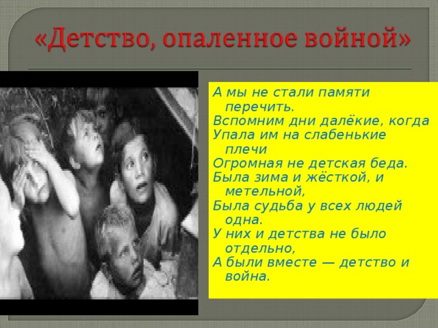 А мы не стали памяти перечить. Вспомним дни далёкие, когда Упала им на слабенькие плечи Огромная не детская беда. Была зима и жёсткой, и метельной, Была судьба у всех людей одна. У них и детства не было отдельно, А были вместе — детство и война.  