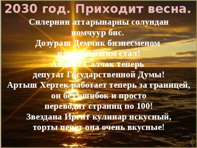  2030 год. Приходит весна. Силернин аттарынарны солундан номчуур бис. Дозураш Демчик бизнесменом известнейшим стал! Айдана Салчак теперь депутат Государственной Думы! Артыш Хертек работает теперь за границей, он без ошибок и просто переводит страниц по 100! Звездана Иргит кулинар искусный, торты печет она очень вкусные!   