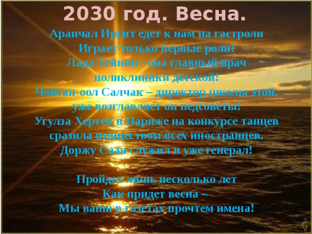  2030 год. Весна. Аранчал Иргит едет к нам на гастроли Играет только первые роли! Лада Тейнин - она главный врач поликлиники детской! Чойган-оол Салчак – директор школы этой, уже возглавляет он педсоветы! Угулза Хертек в Париже на конкурсе танцев сразила изяществом всех иностранцев. Доржу Саая служил и уже генерал!  Пройдет лишь несколько лет Как придет весна – Мы ваши в газетах прочтем имена!   