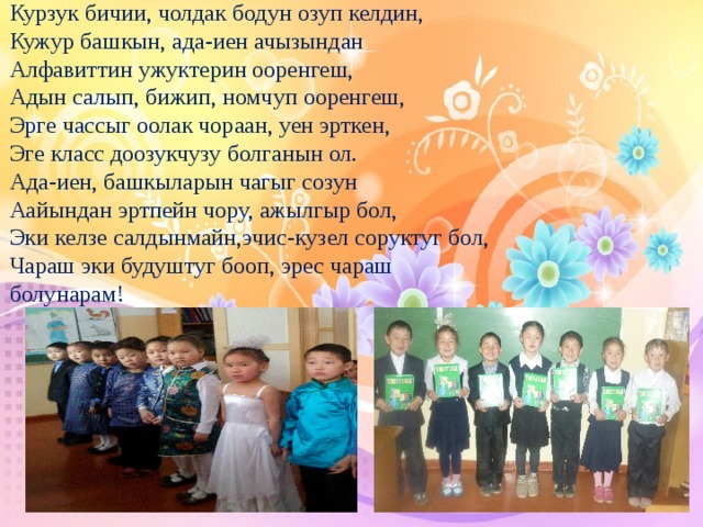 Курзук бичии, чолдак бодун озуп келдин,  Кужур башкын, ада-иен ачызындан  Алфавиттин ужуктерин ооренгеш,  Адын салып, бижип, номчуп ооренгеш,  Эрге чассыг оолак чораан, уен эрткен,  Эге класс доозукчузу болганын ол.  Ада-иен, башкыларын чагыг созун  Аайындан эртпейн чору, ажылгыр бол,  Эки келзе салдынмайн,эчис-кузел соруктуг бол,  Чараш эки будуштуг бооп, эрес чараш болунарам!   
