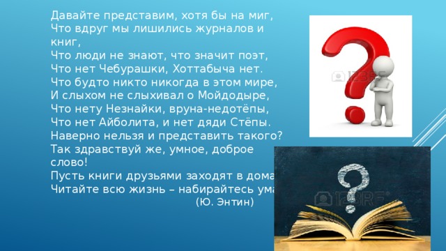 Давайте представим, хотя бы на миг,  Что вдруг мы лишились журналов и книг,  Что люди не знают, что значит поэт,  Что нет Чебурашки, Хоттабыча нет.  Что будто никто никогда в этом мире,  И слыхом не слыхивал о Мойдодыре,  Что нету Незнайки, вруна-недотёпы,  Что нет Айболита, и нет дяди Стёпы.  Наверно нельзя и представить такого?  Так здравствуй же, умное, доброе слово!  Пусть книги друзьями заходят в дома!  Читайте всю жизнь – набирайтесь ума!    (Ю. Энтин) 