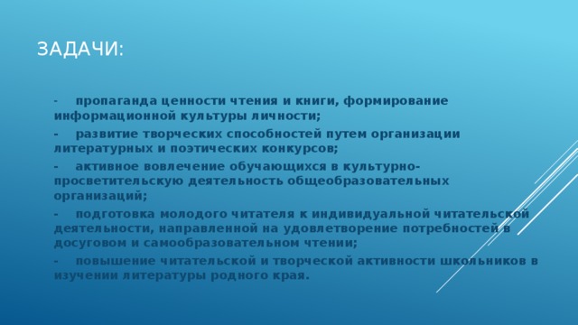Задачи: -  пропаганда ценности чтения и книги, формирование информационной культуры личности; -  развитие творческих способностей путем организации литературных и поэтических конкурсов; -  активное вовлечение обучающихся в культурно- просветительскую деятельность общеобразовательных организаций; -  подготовка молодого читателя к индивидуальной читательской деятельности, направленной на удовлетворение потребностей в досуговом и самообразовательном чтении; -  повышение читательской и творческой активности школьников в изучении литературы родного края. 
