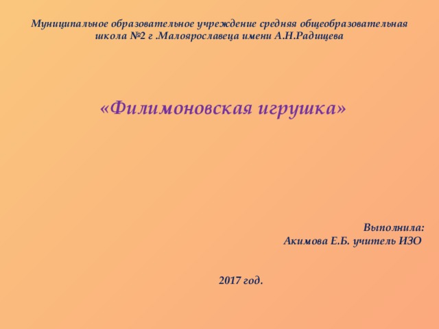 Муниципальное образовательное учреждение средняя общеобразовательная школа №2 г .Малоярославеца имени А.Н.Радищева       «Филимоновская игрушка»     Выполнила:       Акимова Е.Б. учитель ИЗО       2017 год. 