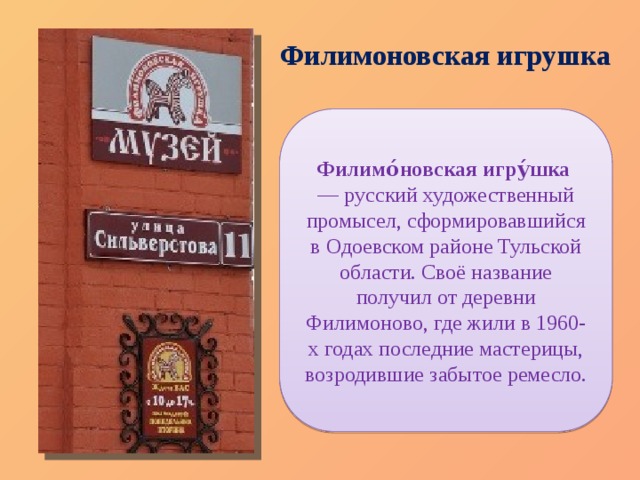 Филимоновская игрушка Филимо́новская игру́шка   — русский художественный промысел, сформировавшийся в Одоевском районе Тульской области. Своё название получил от деревни Филимоново, где жили в 1960-х годах последние мастерицы, возродившие забытое ремесло. 