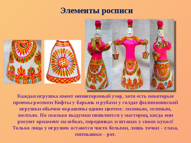Элементы росписи Каждая игрушка имеет неповторимый узор, хотя есть некоторые приемы росписи Кофты у барынь и рубахи у солдат филимоновской игрушки обычно окрашены одним цветом: лиловым, зеленым, желтым. Но сколько выдумки появляется у мастериц, когда они рисуют орнамент на юбках, передниках и штанах у своих кукол! Только лица у игрушек остаются чисто белыми, лишь точки – глаза, пятнышки – рот. 