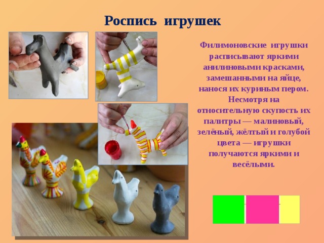 Роспись игрушек Филимоновские игрушки расписывают яркими анилиновыми красками, замешанными на яйце, нанося их куриным пером. Несмотря на относительную скупость их палитры — малиновый, зелёный, жёлтый и голубой цвета — игрушки получаются яркими и весёлыми.   