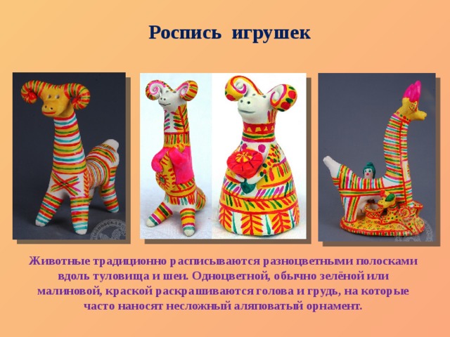 Роспись игрушек Животные традиционно расписываются разноцветными полосками вдоль туловища и шеи. Одноцветной, обычно зелёной или малиновой, краской раскрашиваются голова и грудь, на которые часто наносят несложный аляповатый орнамент. 