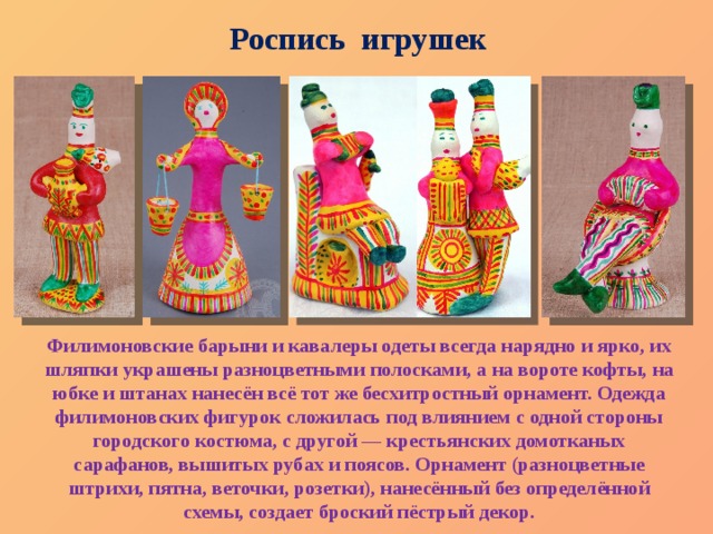 Роспись игрушек Филимоновские барыни и кавалеры одеты всегда нарядно и ярко, их шляпки украшены разноцветными полосками, а на вороте кофты, на юбке и штанах нанесён всё тот же бесхитростный орнамент. Одежда филимоновских фигурок сложилась под влиянием с одной стороны городского костюма, с другой — крестьянских домотканых сарафанов, вышитых рубах и поясов. Орнамент (разноцветные штрихи, пятна, веточки, розетки), нанесённый без определённой схемы, создает броский пёстрый декор.   
