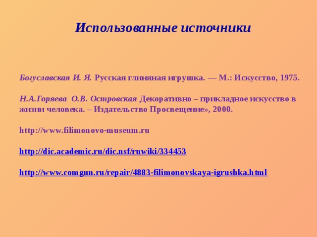 Использованные источники Богуславская И. Я.  Русская глиняная игрушка. — М.: Искусство, 1975.  Н.А.Горяева О.В. Островская Декоративно – прикладное искусство в жизни человека. – Издательство Просвещение», 2000.  http://www.filimonovo-museum.ru  http://dic.academic.ru/dic.nsf/ruwiki/334453  http://www.comgun.ru/repair/4883-filimonovskaya-igrushka.html  