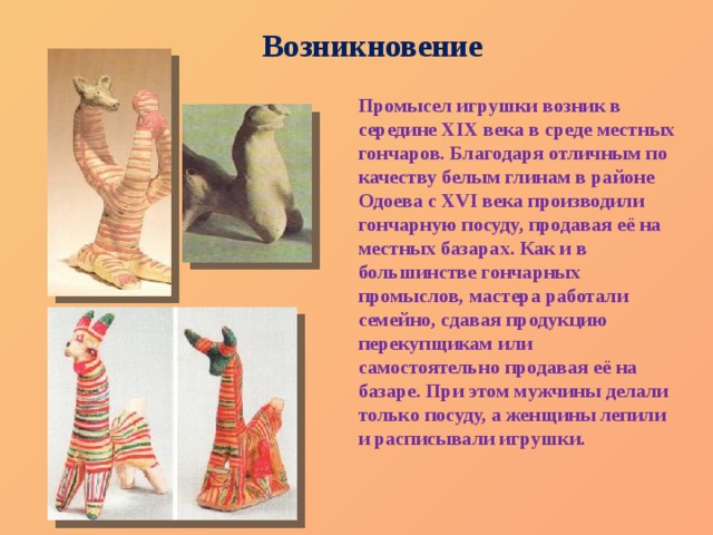 Возникновение Промысел игрушки возник в середине XIX века в среде местных гончаров. Благодаря отличным по качеству белым глинам в районе Одоева с XVI века производили гончарную посуду, продавая её на местных базарах. Как и в большинстве гончарных промыслов, мастера работали семейно, сдавая продукцию перекупщикам или самостоятельно продавая её на базаре. При этом мужчины делали только посуду, а женщины лепили и расписывали игрушки. 