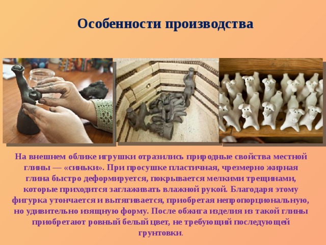 Особенности производства На внешнем облике игрушки отразились природные свойства местной глины — «синьки». При просушке пластичная, чрезмерно жирная глина быстро деформируется, покрывается мелкими трещинами, которые приходится заглаживать влажной рукой. Благодаря этому фигурка утончается и вытягивается, приобретая непропорциональную, но удивительно изящную форму. После обжига изделия из такой глины приобретают ровный белый цвет, не требующий последующей грунтовки . 