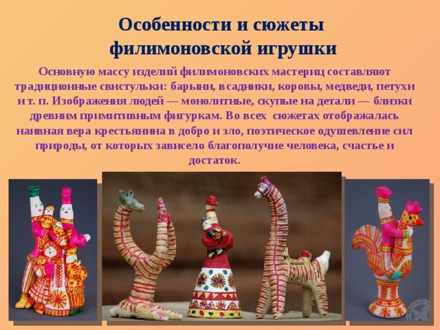 Особенности и сюжеты филимоновской игрушки Основную массу изделий филимоновских мастериц составляют традиционные свистульки: барыни, всадники, коровы, медведи, петухи и т. п. Изображения людей — монолитные, скупые на детали — близки древним примитивным фигуркам. Во всех сюжетах отображалась наивная вера крестьянина в добро и зло, поэтическое одушевление сил природы, от которых зависело благополучие человека, счастье и достаток. 