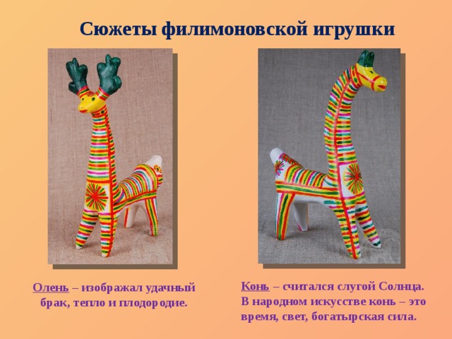 Сюжеты филимоновской игрушки Конь  – считался слугой Солнца. В народном искусстве конь – это время, свет, богатырская сила. Олень  – изображал удачный брак, тепло и плодородие. 