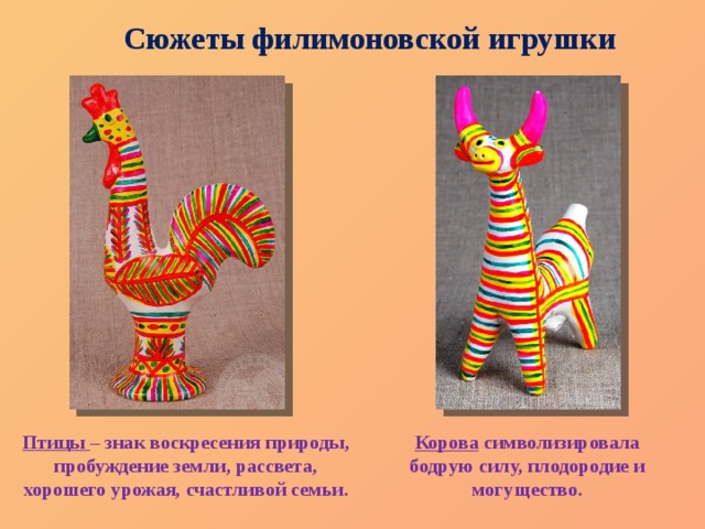 Сюжеты филимоновской игрушки Птицы  – знак воскресения природы, пробуждение земли, рассвета, хорошего урожая, счастливой семьи. Корова  символизировала бодрую силу, плодородие и могущество. 