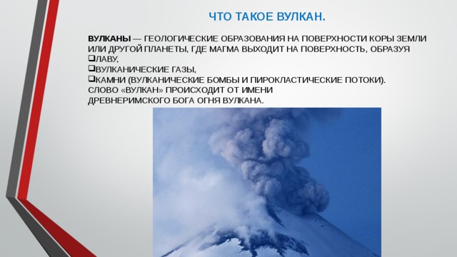 ЧТО ТАКОЕ ВУЛКАН. ВУЛКАНЫ  — ГЕОЛОГИЧЕСКИЕ ОБРАЗОВАНИЯ НА ПОВЕРХНОСТИ КОРЫ ЗЕМЛИ ИЛИ ДРУГОЙ ПЛАНЕТЫ, ГДЕ МАГМА ВЫХОДИТ НА ПОВЕРХНОСТЬ, ОБРАЗУЯ ЛАВУ,  ВУЛКАНИЧЕСКИЕ ГАЗЫ, КАМНИ (ВУЛКАНИЧЕСКИЕ БОМБЫ И ПИРОКЛАСТИЧЕСКИЕ ПОТОКИ). СЛОВО «ВУЛКАН» ПРОИСХОДИТ ОТ ИМЕНИ ДРЕВНЕРИМСКОГО БОГА ОГНЯ ВУЛКАНА. 