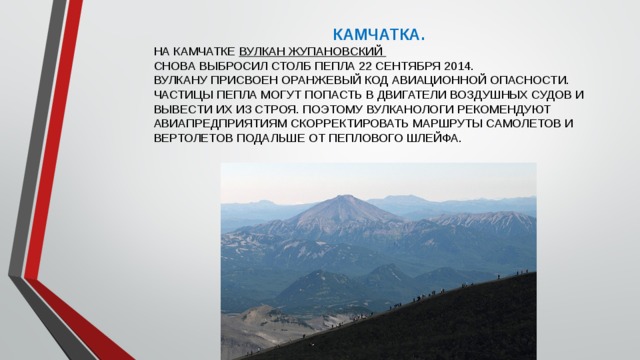 КАМЧАТКА. НА КАМЧАТКЕ ВУЛКАН ЖУПАНОВСКИЙ СНОВА ВЫБРОСИЛ СТОЛБ ПЕПЛА 22 СЕНТЯБРЯ 2014.  ВУЛКАНУ ПРИСВОЕН ОРАНЖЕВЫЙ КОД АВИАЦИОННОЙ ОПАСНОСТИ.  ЧАСТИЦЫ ПЕПЛА МОГУТ ПОПАСТЬ В ДВИГАТЕЛИ ВОЗДУШНЫХ СУДОВ И ВЫВЕСТИ ИХ ИЗ СТРОЯ. ПОЭТОМУ ВУЛКАНОЛОГИ РЕКОМЕНДУЮТ АВИАПРЕДПРИЯТИЯМ СКОРРЕКТИРОВАТЬ МАРШРУТЫ САМОЛЕТОВ И ВЕРТОЛЕТОВ ПОДАЛЬШЕ ОТ ПЕПЛОВОГО ШЛЕЙФА.   