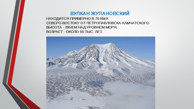 ВУЛКАН ЖУПАНОВСКИЙ НАХОДИТСЯ ПРИМЕРНО В 70 КМ К СЕВЕРО-ВОСТОКУ ОТ ПЕТРОПАВЛОВСКА-КАМЧАТСКОГО. ВЫСОТА - 2958 М НАД УРОВНЕМ МОРЯ. ВОЗРАСТ - ОКОЛО 50 ТЫС. ЛЕТ. 