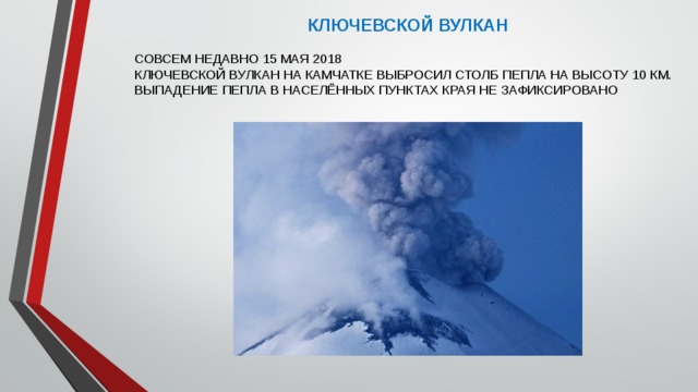 КЛЮЧЕВСКОЙ ВУЛКАН СОВСЕМ НЕДАВНО 15 МАЯ 2018 КЛЮЧЕВСКОЙ ВУЛКАН НА КАМЧАТКЕ ВЫБРОСИЛ СТОЛБ ПЕПЛА НА ВЫСОТУ 10 КМ. ВЫПАДЕНИЕ ПЕПЛА В НАСЕЛЁННЫХ ПУНКТАХ КРАЯ НЕ ЗАФИКСИРОВАНО 