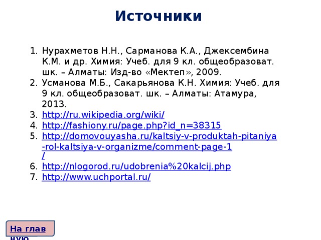 Источники   Нурахметов Н.Н., Сарманова К.А., Джексембина К.М. и др. Химия: Учеб. для 9 кл. общеобразоват. шк. – Алматы: Изд-во «Мектеп», 2009. Усманова М.Б., Сакарьянова К.Н. Химия: Учеб. для 9 кл. общеобразоват. шк. – Алматы: Атамура, 2013. http://ru.wikipedia.org/wiki / http:// fashiony.ru/page.php?id_n=38315 http://domovouyasha.ru/kaltsiy-v-produktah-pitaniya-rol-kaltsiya-v-organizme/comment-page-1 / http:// nlogorod.ru/udobrenia%20kalcij.php http://www.uchportal.ru /    