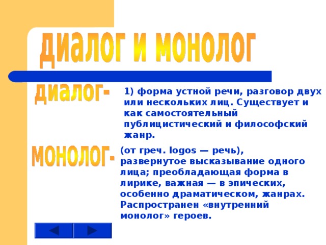 1) форма устной речи, разговор двух или нескольких лиц. Существует и как самостоятельный публицистический и философский жанр. (от греч. logos — речь), развернутое высказывание одного лица; преобладающая форма в лирике, важная — в эпических, особенно драматическом, жанрах. Распространен «внутренний монолог» героев. 