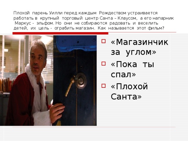 Плохой парень Уилли перед каждым Рождеством устраивается работать в крупный торговый центр Санта – Клаусом, а его напарник Маркус - эльфом. Но они не собираются радовать и веселить детей, их цель - ограбить магазин. Как называется этот фильм? «Магазинчик за углом» «Пока ты спал» «Плохой Санта» 