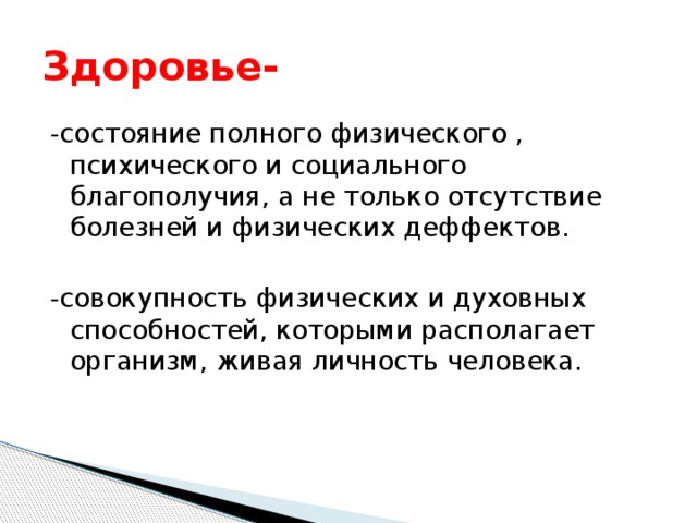 Здоровье- -состояние полного физического , психического и социального благополучия, а не только отсутствие болезней и физических деффектов. -совокупность физических и духовных способностей, которыми располагает организм, живая личность человека. 