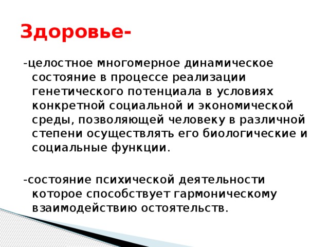 Здоровье- -целостное многомерное динамическое состояние в процессе реализации генетического потенциала в условиях конкретной социальной и экономической среды, позволяющей человеку в различной степени осуществлять его биологические и социальные функции. -состояние психической деятельности которое способствует гармоническому взаимодействию остоятельств. 