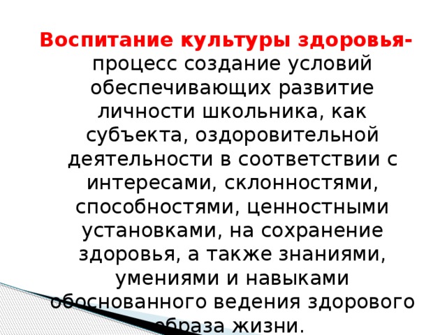 Воспитание культуры здоровья- процесс создание условий обеспечивающих развитие личности школьника, как субъекта, оздоровительной деятельности в соответствии с интересами, склонностями, способностями, ценностными установками, на сохранение здоровья, а также знаниями, умениями и навыками обоснованного ведения здорового образа жизни. 