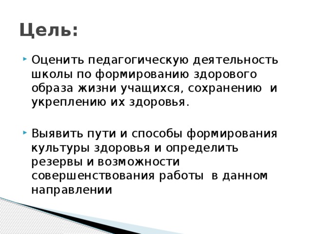 Цель: Оценить педагогическую деятельность школы по формированию здорового образа жизни учащихся, сохранению и укреплению их здоровья. Выявить пути и способы формирования культуры здоровья и определить резервы и возможности совершенствования работы в данном направлении 