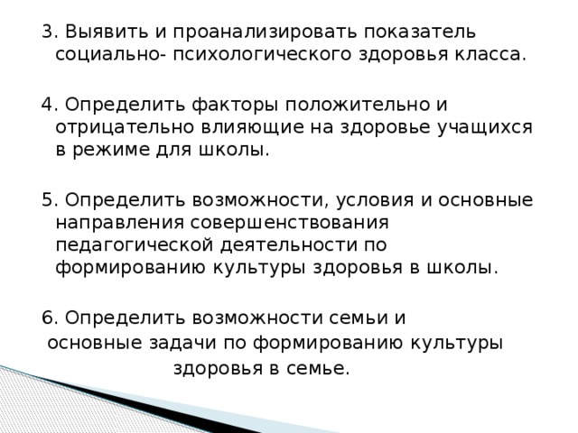 3. Выявить и проанализировать показатель социально- психологического здоровья класса. 4. Определить факторы положительно и отрицательно влияющие на здоровье учащихся в режиме для школы. 5. Определить возможности, условия и основные направления совершенствования педагогической деятельности по формированию культуры здоровья в школы. 6. Определить возможности семьи и  основные задачи по формированию культуры  здоровья в семье. 
