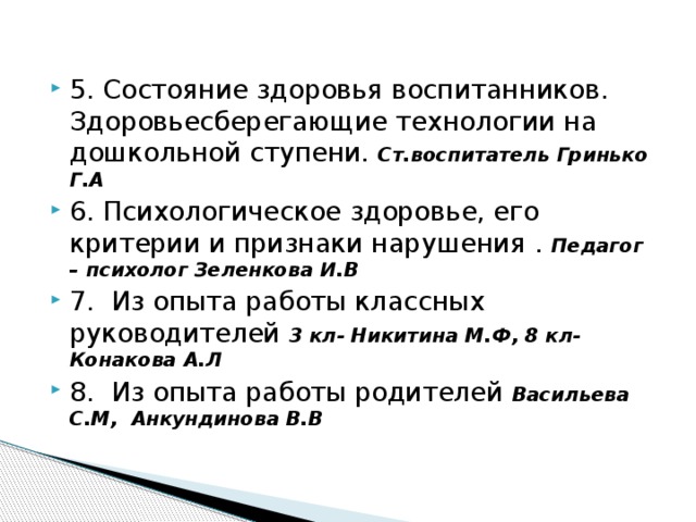 5. Состояние здоровья воспитанников. Здоровьесберегающие технологии на дошкольной ступени. Ст.воспитатель Гринько Г.А 6. Психологическое здоровье, его критерии и признаки нарушения . Педагог – психолог Зеленкова И.В 7. Из опыта работы классных руководителей 3 кл- Никитина М.Ф, 8 кл- Конакова А.Л 8. Из опыта работы родителей Васильева С.М, Анкундинова В.В 