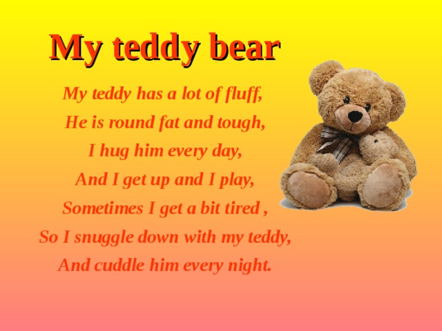 My teddy bear My teddy has a lot of fluff,  He is round fat and tough,  I hug him every day,  And I get up and I play,  Sometimes I get a bit tired ,  So I snuggle down with my teddy,  And cuddle him every night. 