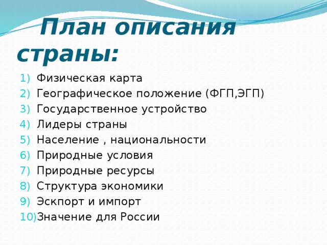  План описания страны: Физическая карта Географическое положение (ФГП,ЭГП) Государственное устройство Лидеры страны Население , национальности Природные условия Природные ресурсы Структура экономики Эскпорт и импорт Значение для России 