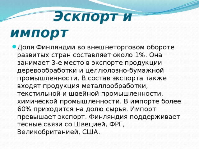  Эскпорт и импорт Доля Финляндии во внешнеторговом обороте развитых стран составляет около 1%. Она занимает 3-е место в экспорте продукции деревообработки и целлюлозно-бумажной промышленности. В состав экспорта также входят продукция металлообработки, текстильной и швейной промышленности, химической промышленности. В импорте более 60% приходится на долю сырья. Импорт превышает экспорт. Финляндия поддерживает тесные связи со Швецией, ФРГ, Великобританией, США. 