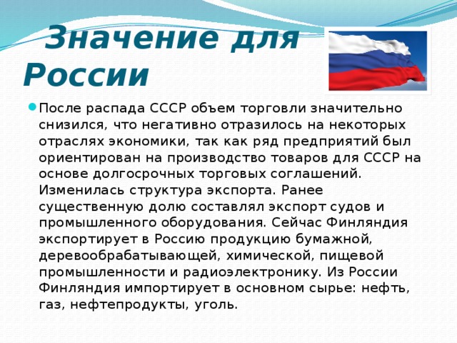  Значение для России После распада СССР объем торговли значительно снизился, что негативно отразилось на некоторых отраслях экономики, так как ряд предприятий был ориентирован на производство товаров для СССР на основе долгосрочных торговых соглашений. Изменилась структура экспорта. Ранее существенную долю составлял экспорт судов и промышленного оборудования. Сейчас Финляндия экспортирует в Россию продукцию бумажной, деревообрабатывающей, химической, пищевой промышленности и радиоэлектронику. Из России Финляндия импортирует в основном сырье: нефть, газ, нефтепродукты, уголь. 