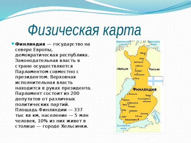  Физическая карта Финляндия  — государство на севере Европы, демократическая республика. Законодательная власть в стране осуществляется Парламентом совместно с президентом. Верховная исполнительная власть находится в руках президента. Парламент состоит из 200 депутатов от различных политических партий. Площадь Финляндии — 337 тыс кв км, население — 5 млн человек, 10% из них живет в столице — городе Хельсинки. 