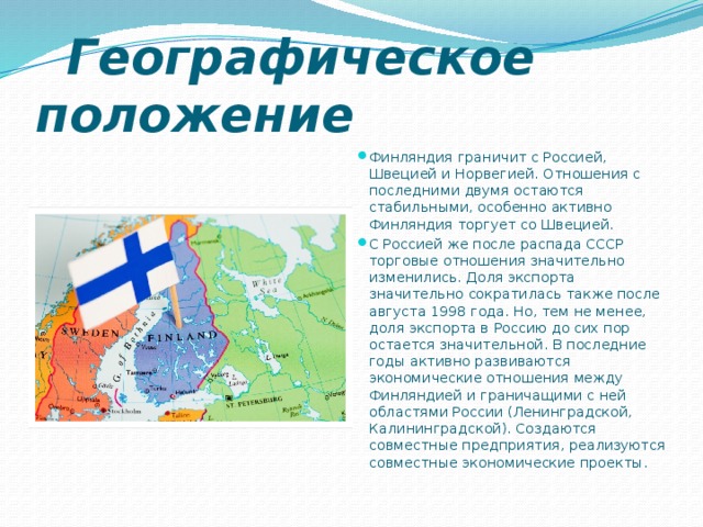  Географическое положение Финляндия граничит с Россией, Швецией и Норвегией. Отношения с последними двумя остаются стабильными, особенно активно Финляндия торгует со Швецией. С Россией же после распада СССР торговые отношения значительно изменились. Доля экспорта значительно сократилась также после августа 1998 года. Но, тем не менее, доля экспорта в Россию до сих пор остается значительной. В последние годы активно развиваются экономические отношения между Финляндией и граничащими с ней областями России (Ленинградской, Калининградской). Создаются совместные предприятия, реализуются совместные экономические проекты. 