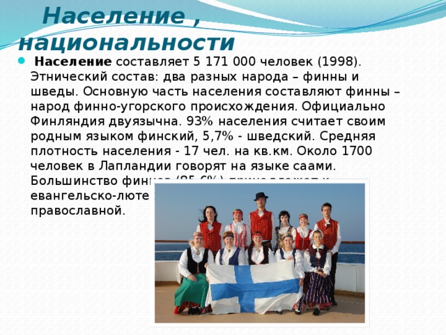  Население , национальности   Население  составляет 5 171 000 человек (1998). Этнический состав: два разных народа – финны и шведы. Основную часть населения составляют финны – народ финно-угорского происхождения. Официально Финляндия двуязычна. 93% населения считает своим родным языком финский, 5,7% - шведский. Средняя плотность населения - 17 чел. на кв.км. Около 1700 человек в Лапландии говорят на языке саами. Большинство финнов (85,6%) принадлежат к евангельско-лютеранской церкви, 1,1% - к православной.  