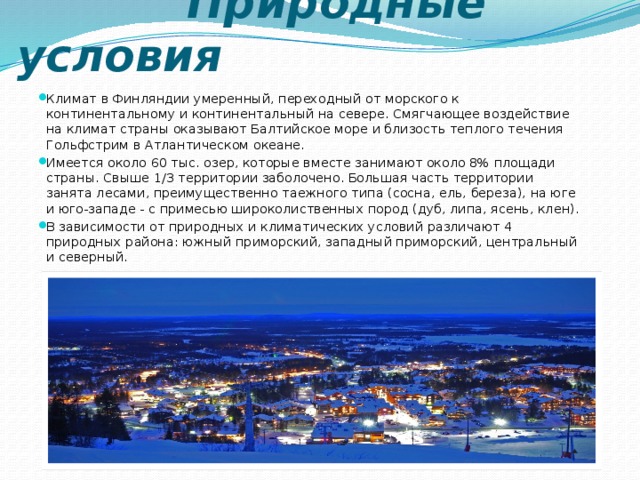  Природные условия Климат в Финляндии умеренный, переходный от морского к континентальному и континентальный на севере. Смягчающее воздействие на климат страны оказывают Балтийское море и близость теплого течения Гольфстрим в Атлантическом океане. Имеется около 60 тыс. озер, которые вместе занимают около 8% площади страны. Свыше 1/3 территории заболочено. Большая часть территории занята лесами, преимущественно таежного типа (сосна, ель, береза), на юге и юго-западе - с примесью широколиственных пород (дуб, липа, ясень, клен). В зависимости от природных и климатических условий различают 4 природных района: южный приморский, западный приморский, центральный и северный. 