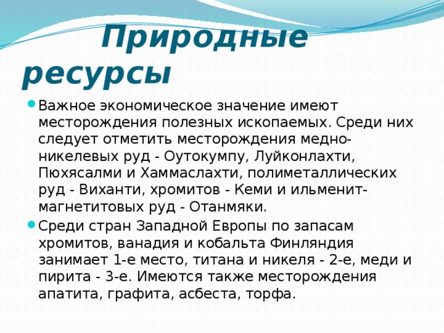  Природные ресурсы Важное экономическое значение имеют месторождения полезных ископаемых. Среди них следует отметить месторождения медно- никелевых руд - Оутокумпу, Луйконлахти, Пюхясалми и Хаммаслахти, полиметаллических руд - Виханти, хромитов - Кеми и ильменит- магнетитовых руд - Отанмяки. Среди стран Западной Европы по запасам хромитов, ванадия и кобальта Финляндия занимает 1-е место, титана и никеля - 2-е, меди и пирита - 3-е. Имеются также месторождения апатита, графита, асбеста, торфа. 